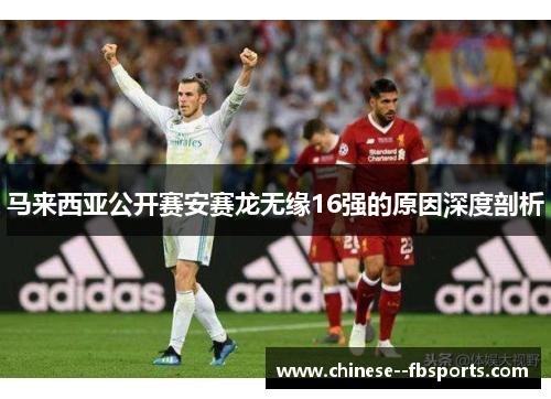 马来西亚公开赛安赛龙无缘16强的原因深度剖析