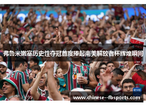 弗鲁米嫩塞历史性夺冠首度捧起南美解放者杯辉煌瞬间 弗鲁米嫩塞历史性夺冠首度捧起南美解放者杯辉煌瞬间