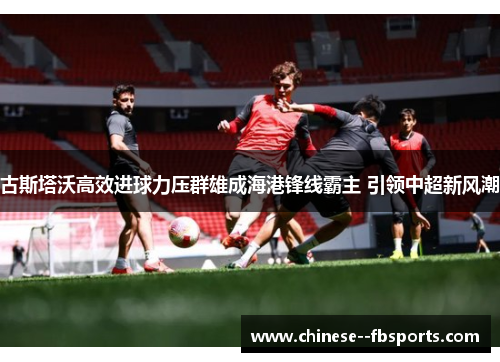 古斯塔沃高效进球力压群雄成海港锋线霸主 引领中超新风潮